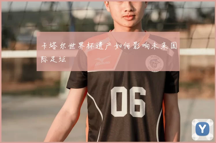 卡塔尔世界杯遗产如何影响未来国际足坛