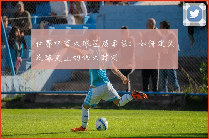 世界杯百大球星启示录：如何定义足球史上的伟大时刻