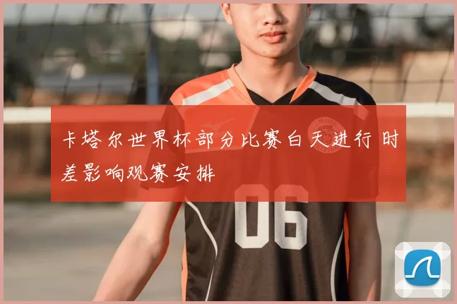 卡塔尔世界杯部分比赛白天进行 时差影响观赛安排