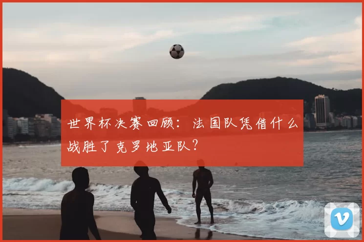 世界杯决赛回顾:法国队凭借什么战胜了克罗地亚队?