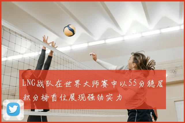 LNG战队在世界大师赛中以55分稳居积分榜首位展现强劲实力