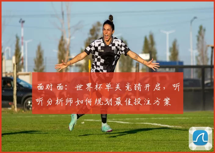 面对面：世界杯单关竞猜开启，听听分析师如何规划最佳投注方案