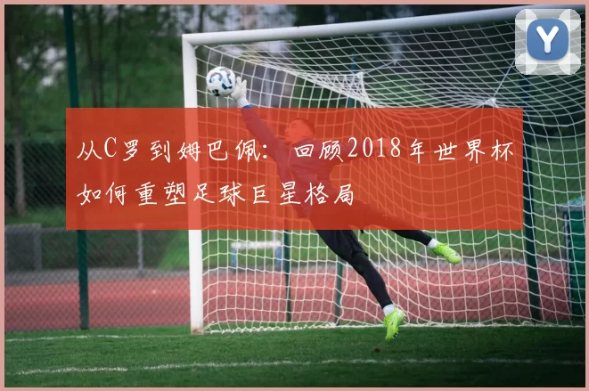 从C罗到姆巴佩：回顾2018年世界杯如何重塑足球巨星格局