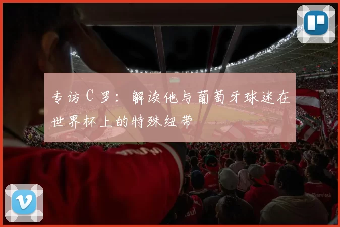 专访 C 罗：解读他与葡萄牙球迷在世界杯上的特殊纽带