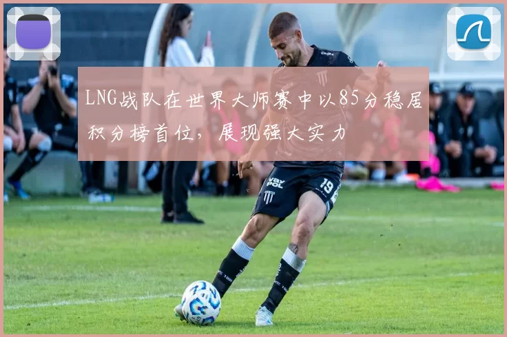 LNG战队在世界大师赛中以85分稳居积分榜首位，展现强大实力