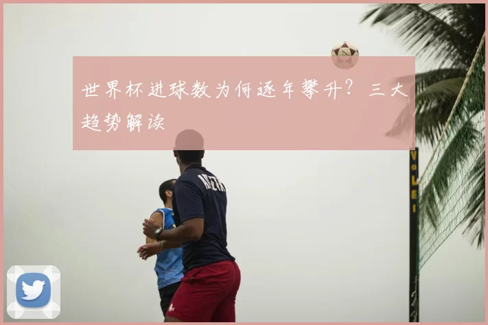世界杯进球数为何逐年攀升？三大趋势解读