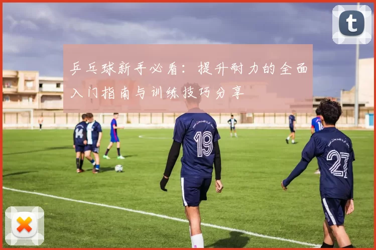 乒乓球新手必看：提升耐力的全面入门指南与训练技巧分享