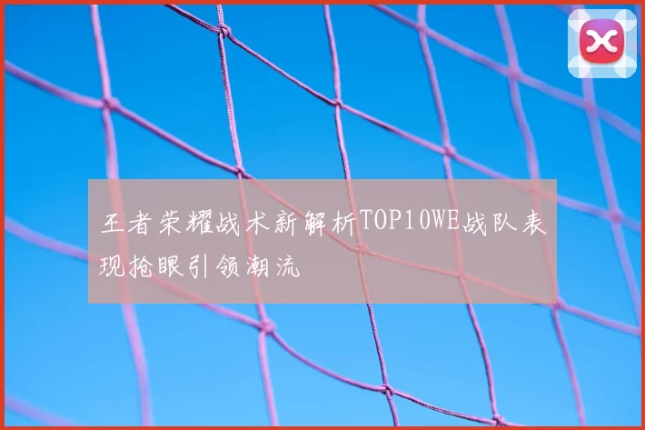 王者荣耀战术新解析TOP10WE战队表现抢眼引领潮流