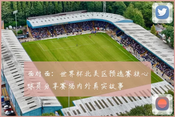 面对面：世界杯北美区预选赛核心球员分享赛场内外真实故事