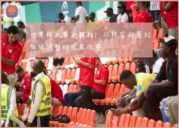 世界杯决赛全解构：从阵容部署到临场调整的深度观察