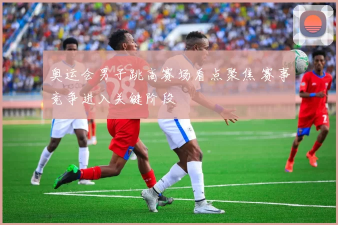 奥运会男子跳高赛场看点聚焦 赛事竞争进入关键阶段