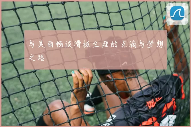 与吴丽畅谈滑板生涯的点滴与梦想之路