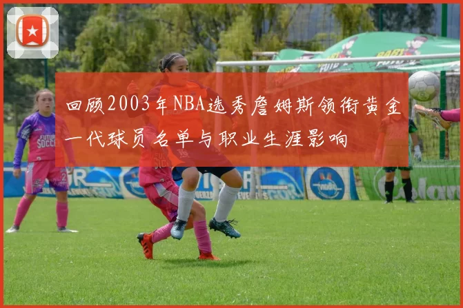 回顾2003年NBA选秀詹姆斯领衔黄金一代球员名单与职业生涯影响