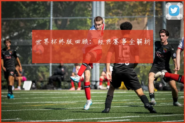 世界杯终极回顾：经典赛事全解析