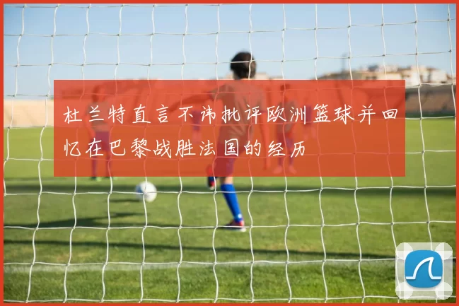 杜兰特直言不讳批评欧洲篮球并回忆在巴黎战胜法国的经历