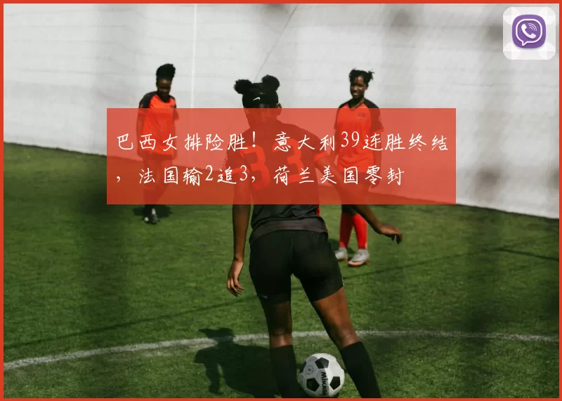 巴西女排险胜！意大利39连胜终结，法国输2追3，荷兰美国零封