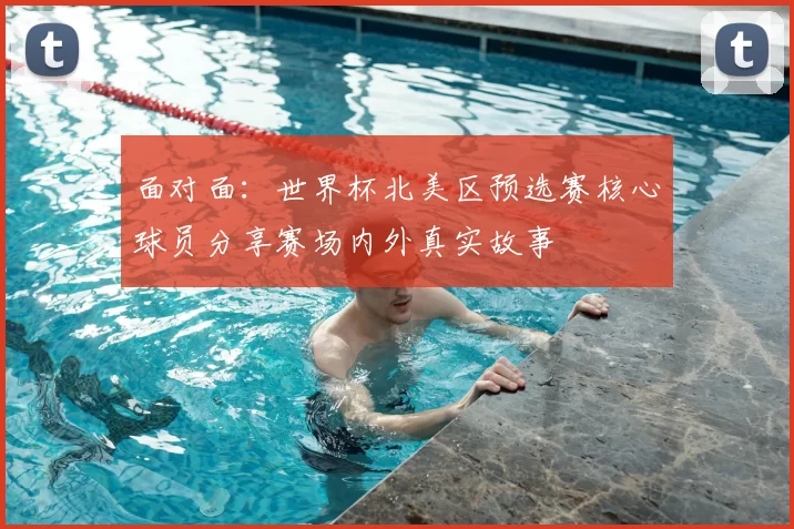 面对面：世界杯北美区预选赛核心球员分享赛场内外真实故事