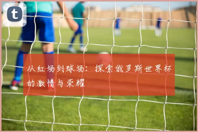 从红场到球场：探索俄罗斯世界杯的激情与荣耀