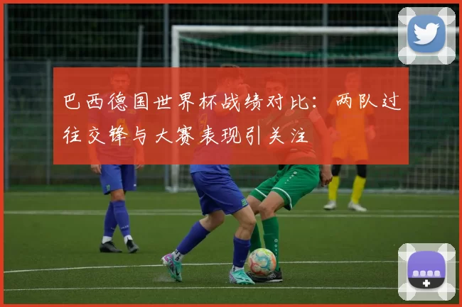 巴西德国世界杯战绩对比：两队过往交锋与大赛表现引关注