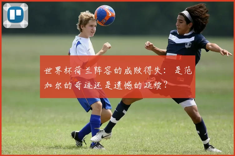 世界杯荷兰阵容的成败得失：是范加尔的奇迹还是遗憾的延续？