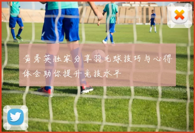 黄秀英独家分享羽毛球技巧与心得体会助你提升竞技水平