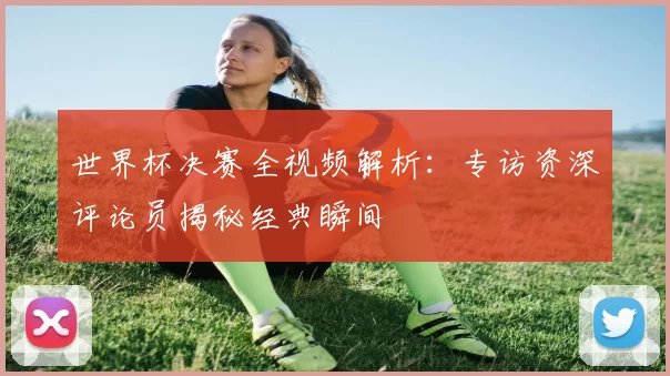 世界杯决赛全视频解析：专访资深评论员揭秘经典瞬间