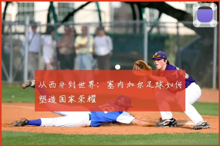 从西非到世界：塞内加尔足球如何塑造国家荣耀