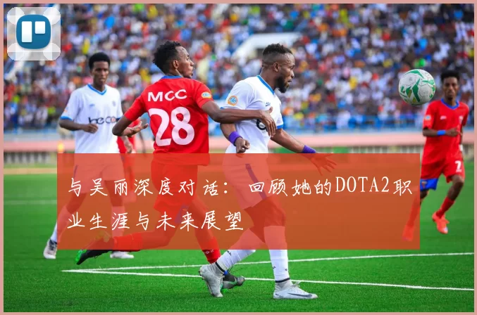 与吴丽深度对话：回顾她的DOTA2职业生涯与未来展望