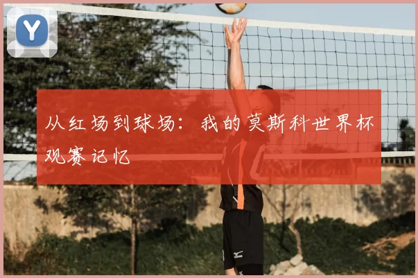 从红场到球场：我的莫斯科世界杯观赛记忆