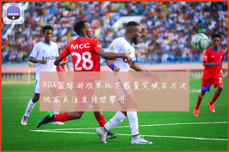 NBA篮球游戏单机下载量突破百万次玩家关注度持续攀升