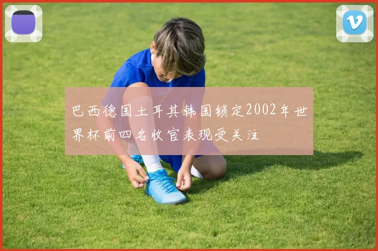 巴西德国土耳其韩国锁定2002年世界杯前四名收官表现受关注
