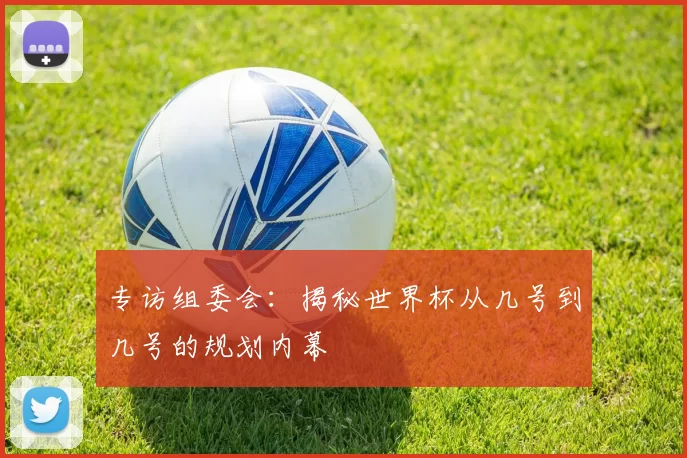 专访组委会：揭秘世界杯从几号到几号的规划内幕