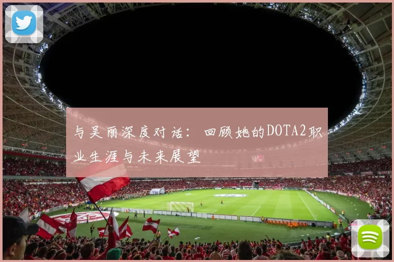 与吴丽深度对话：回顾她的DOTA2职业生涯与未来展望