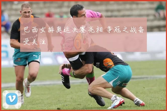 巴西女排奥运决赛亮相 争冠之战备受关注
