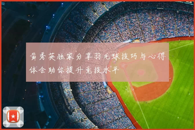 黄秀英独家分享羽毛球技巧与心得体会助你提升竞技水平