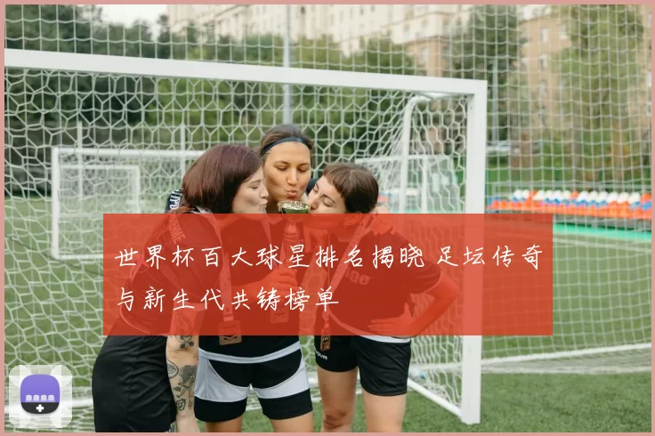 世界杯百大球星排名揭晓 足坛传奇与新生代共铸榜单