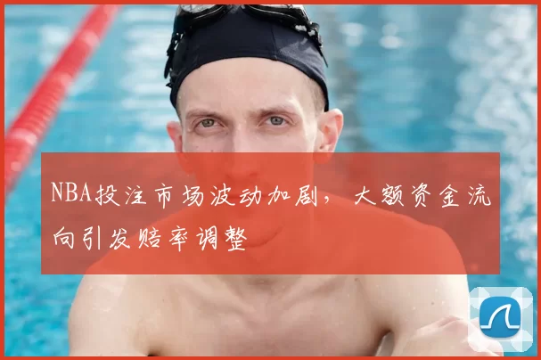 NBA投注市场波动加剧，大额资金流向引发赔率调整