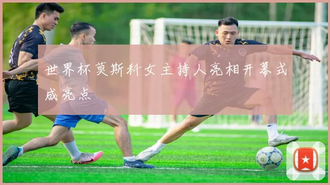 世界杯莫斯科女主持人亮相开幕式成亮点