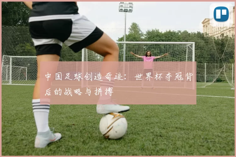 中国足球创造奇迹:世界杯夺冠背后的战略与拼搏