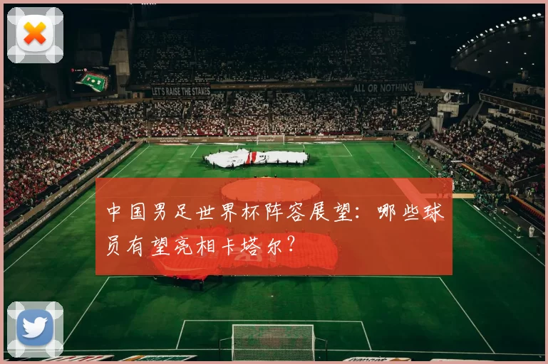 中国男足世界杯阵容展望：哪些球员有望亮相卡塔尔？