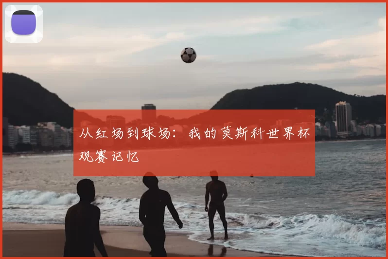 从红场到球场：我的莫斯科世界杯观赛记忆
