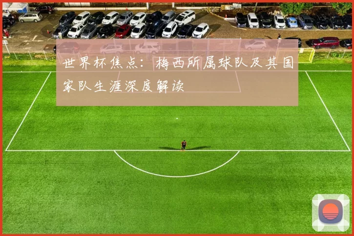 世界杯焦点：梅西所属球队及其国家队生涯深度解读
