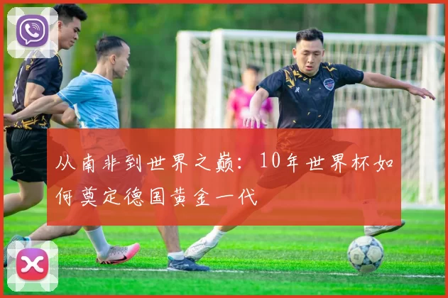 从南非到世界之巅：10年世界杯如何奠定德国黄金一代