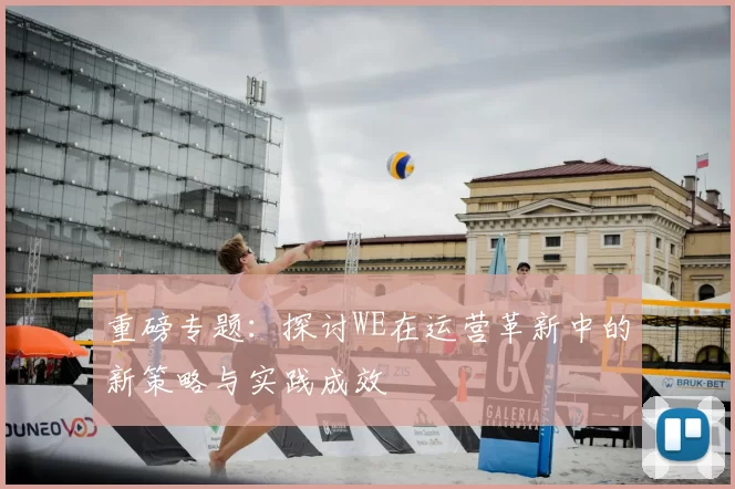 重磅专题:探讨WE在运营革新中的新策略与实践成效