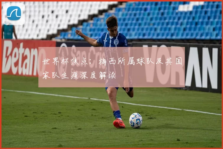 世界杯焦点:梅西所属球队及其国家队生涯深度解读