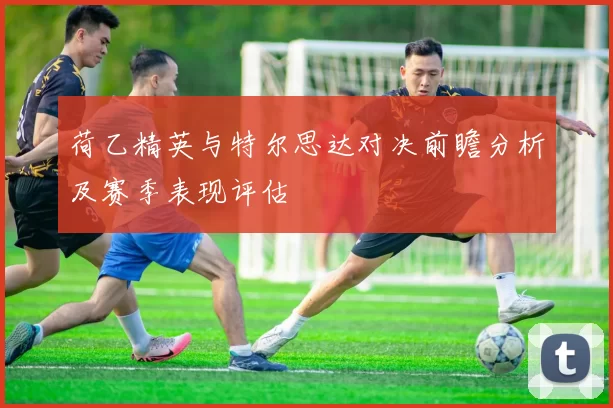 荷乙精英与特尔思达对决前瞻分析及赛季表现评估