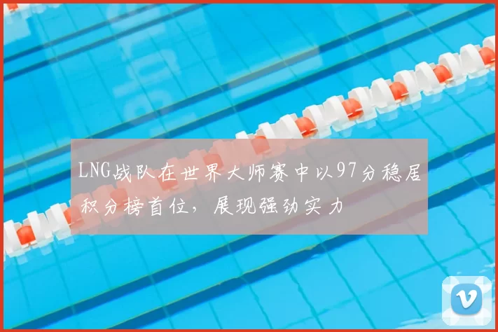 LNG战队在世界大师赛中以97分稳居积分榜首位，展现强劲实力