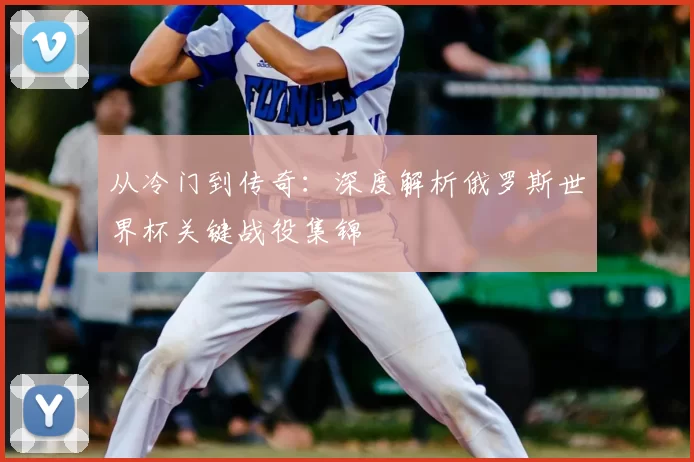 从冷门到传奇：深度解析俄罗斯世界杯关键战役集锦