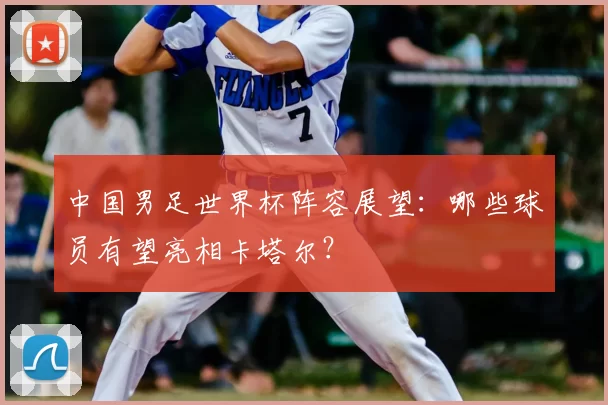 中国男足世界杯阵容展望：哪些球员有望亮相卡塔尔？